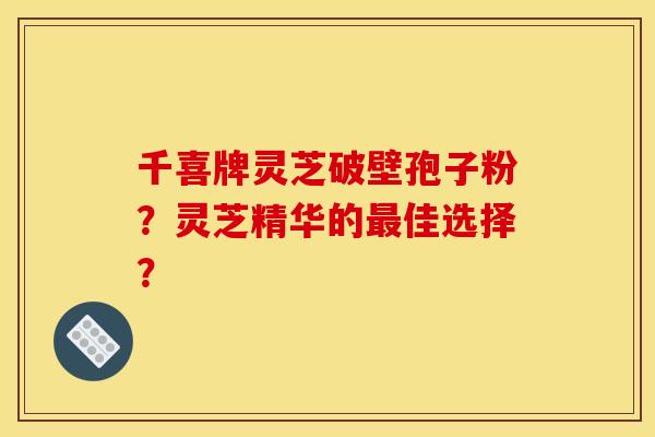 千喜牌灵芝破壁孢子粉？灵芝精华的最佳选择？