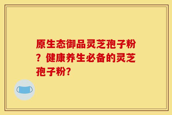 原生态御品灵芝孢子粉？健康养生必备的灵芝孢子粉？
