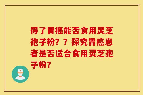 得了胃癌能否食用灵芝孢子粉？？探究胃癌患者是否适合食用灵芝孢子粉？