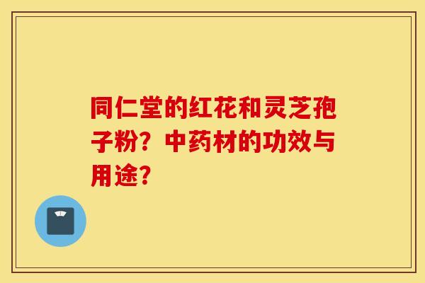 同仁堂的红花和灵芝孢子粉？中药材的功效与用途？