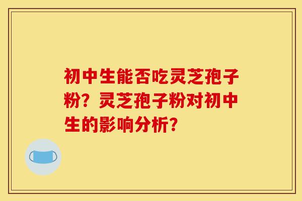初中生能否吃灵芝孢子粉？灵芝孢子粉对初中生的影响分析？