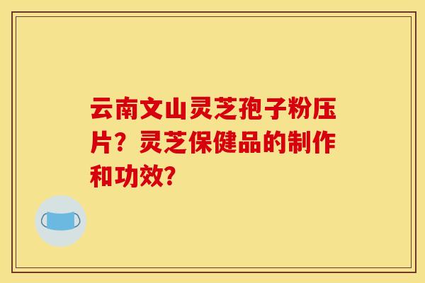 云南文山灵芝孢子粉压片？灵芝保健品的制作和功效？