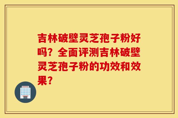 吉林破壁灵芝孢子粉好吗？全面评测吉林破壁灵芝孢子粉的功效和效果？