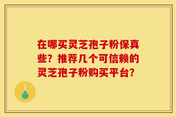 在哪买灵芝孢子粉保真些？推荐几个可信赖的灵芝孢子粉购买平台？