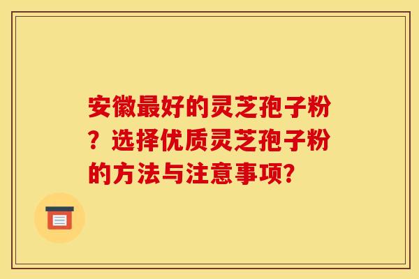 安徽最好的灵芝孢子粉？选择优质灵芝孢子粉的方法与注意事项？
