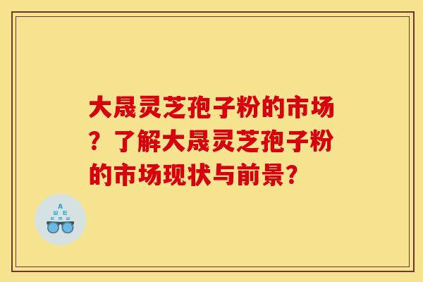 大晟灵芝孢子粉的市场？了解大晟灵芝孢子粉的市场现状与前景？