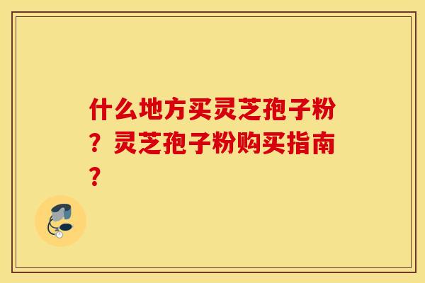 什么地方买灵芝孢子粉？灵芝孢子粉购买指南？