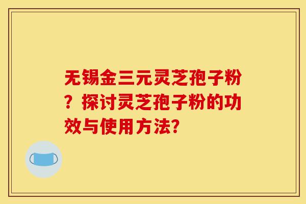 无锡金三元灵芝孢子粉？探讨灵芝孢子粉的功效与使用方法？