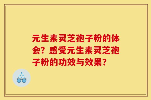 元生素灵芝孢子粉的体会？感受元生素灵芝孢子粉的功效与效果？