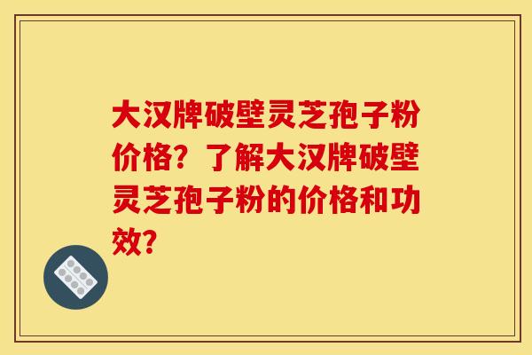 大汉牌破壁灵芝孢子粉价格？了解大汉牌破壁灵芝孢子粉的价格和功效？