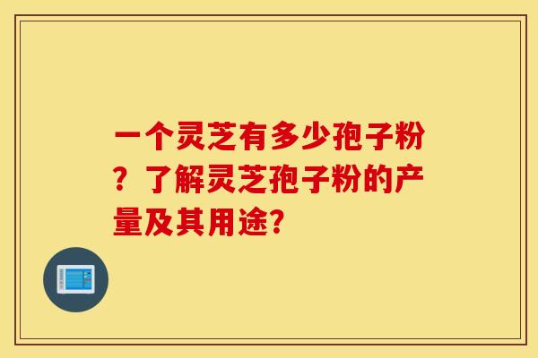一个灵芝有多少孢子粉？了解灵芝孢子粉的产量及其用途？