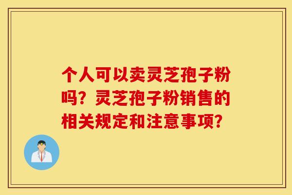 个人可以卖灵芝孢子粉吗？灵芝孢子粉销售的相关规定和注意事项？