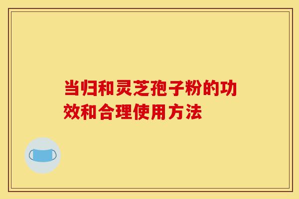 当归和灵芝孢子粉的功效和合理使用方法