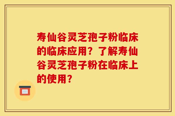 寿仙谷灵芝孢子粉临床的临床应用？了解寿仙谷灵芝孢子粉在临床上的使用？
