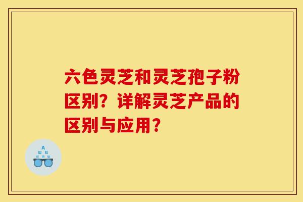 六色灵芝和灵芝孢子粉区别？详解灵芝产品的区别与应用？