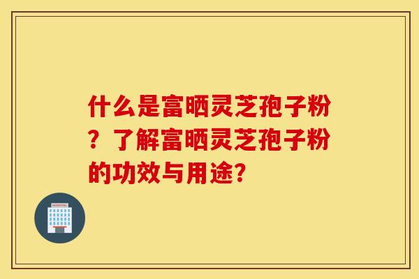 什么是富晒灵芝孢子粉？了解富晒灵芝孢子粉的功效与用途？