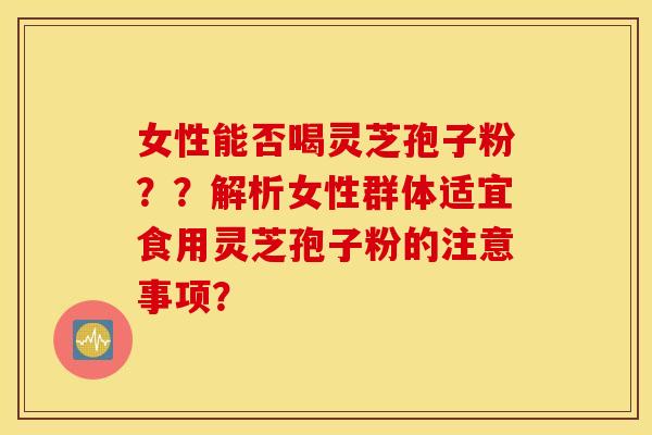 女性能否喝灵芝孢子粉？？解析女性群体适宜食用灵芝孢子粉的注意事项？