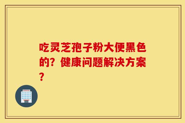 吃灵芝孢子粉大便黑色的？健康问题解决方案？
