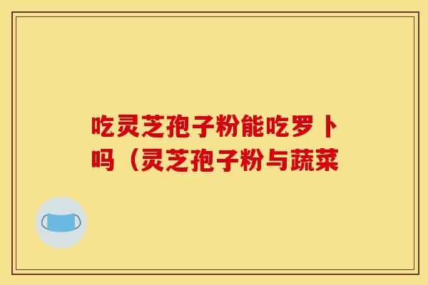 吃灵芝孢子粉能吃罗卜吗（灵芝孢子粉与蔬菜