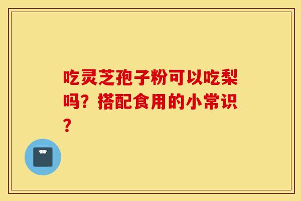 吃灵芝孢子粉可以吃梨吗？搭配食用的小常识？