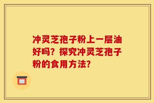 冲灵芝孢子粉上一层油好吗？探究冲灵芝孢子粉的食用方法？