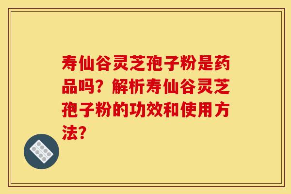 寿仙谷灵芝孢子粉是药品吗？解析寿仙谷灵芝孢子粉的功效和使用方法？
