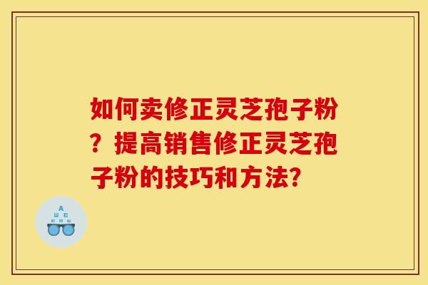 如何卖修正灵芝孢子粉？提高销售修正灵芝孢子粉的技巧和方法？