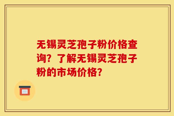 无锡灵芝孢子粉价格查询？了解无锡灵芝孢子粉的市场价格？