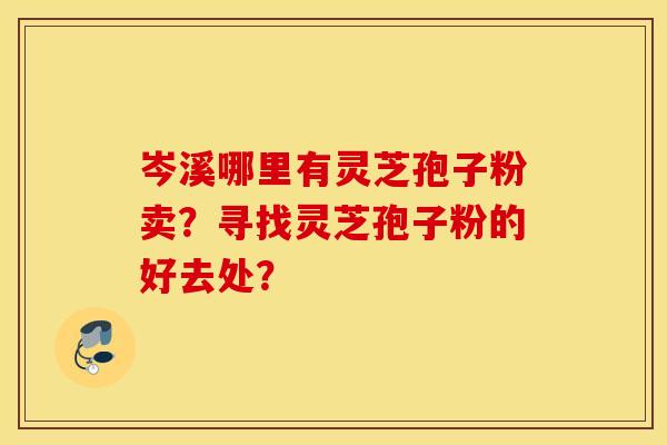 岑溪哪里有灵芝孢子粉卖？寻找灵芝孢子粉的好去处？