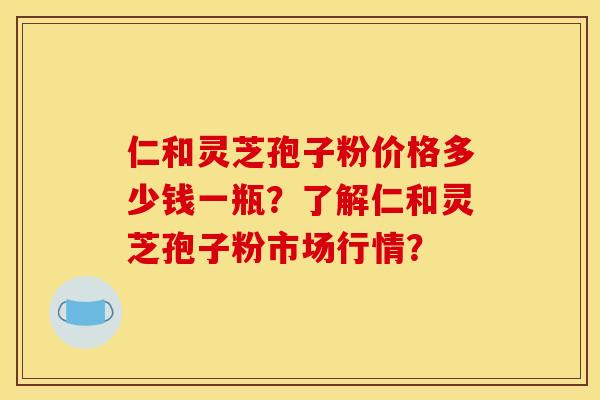 仁和灵芝孢子粉价格多少钱一瓶？了解仁和灵芝孢子粉市场行情？