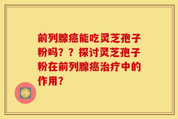 前列腺癌能吃灵芝孢子粉吗？？探讨灵芝孢子粉在前列腺癌治疗中的作用？