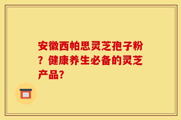安徽西帕思灵芝孢子粉？健康养生必备的灵芝产品？