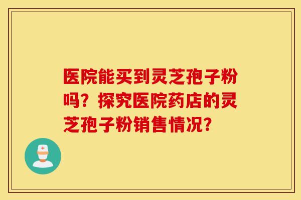 医院能买到灵芝孢子粉吗？探究医院药店的灵芝孢子粉销售情况？