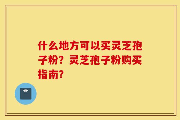 什么地方可以买灵芝孢子粉？灵芝孢子粉购买指南？