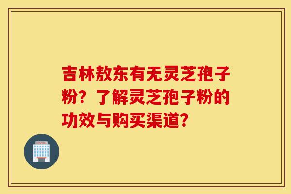 吉林敖东有无灵芝孢子粉？了解灵芝孢子粉的功效与购买渠道？