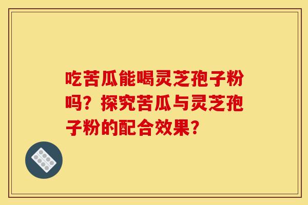 吃苦瓜能喝灵芝孢子粉吗？探究苦瓜与灵芝孢子粉的配合效果？