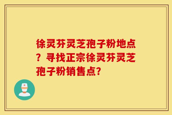 徐灵芬灵芝孢子粉地点？寻找正宗徐灵芬灵芝孢子粉销售点？