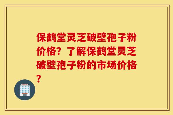 保鹤堂灵芝破壁孢子粉价格？了解保鹤堂灵芝破壁孢子粉的市场价格？