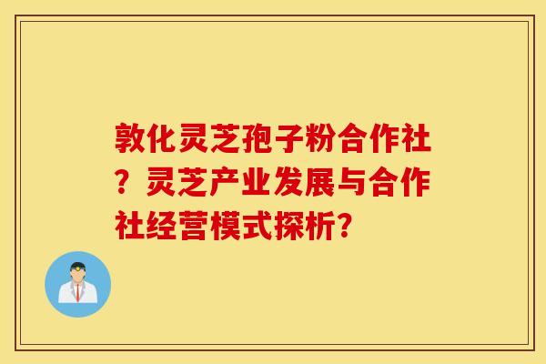 敦化灵芝孢子粉合作社？灵芝产业发展与合作社经营模式探析？