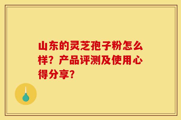 山东的灵芝孢子粉怎么样？产品评测及使用心得分享？