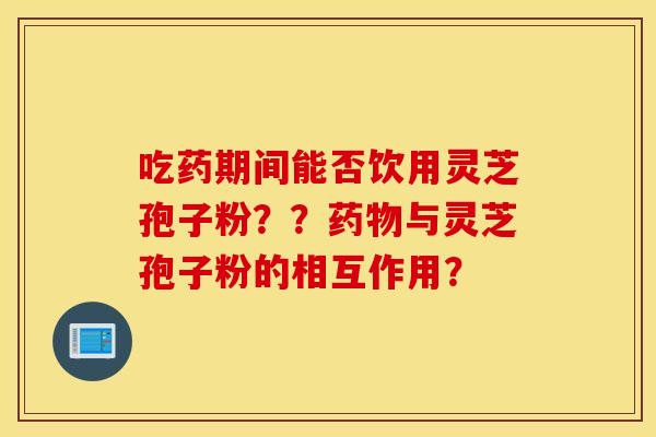 吃药期间能否饮用灵芝孢子粉？？药物与灵芝孢子粉的相互作用？