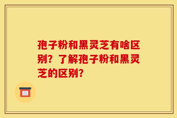 孢子粉和黑灵芝有啥区别？了解孢子粉和黑灵芝的区别？