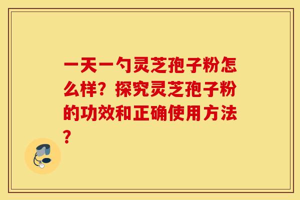 一天一勺灵芝孢子粉怎么样？探究灵芝孢子粉的功效和正确使用方法？