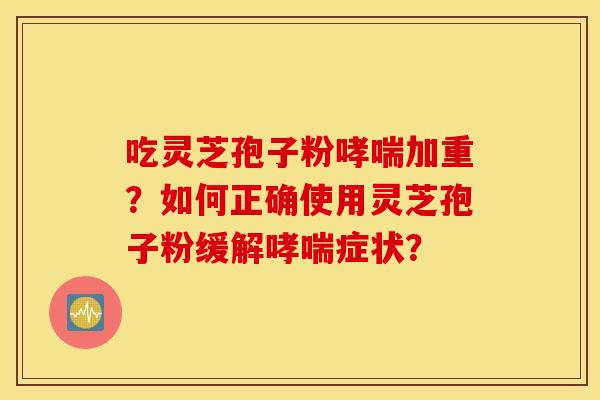 吃灵芝孢子粉哮喘加重？如何正确使用灵芝孢子粉缓解哮喘症状？