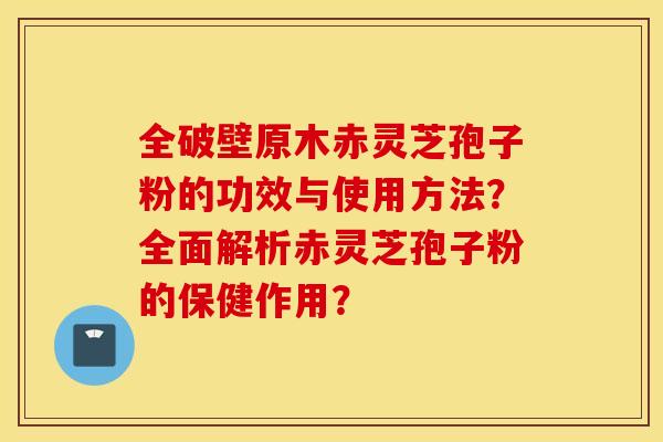 全破壁原木赤灵芝孢子粉的功效与使用方法？全面解析赤灵芝孢子粉的保健作用？