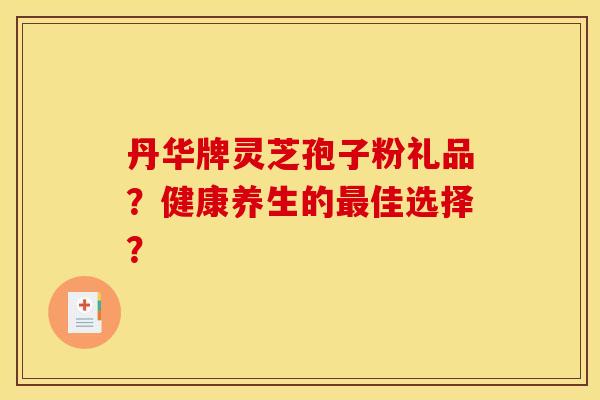 丹华牌灵芝孢子粉礼品？健康养生的最佳选择？