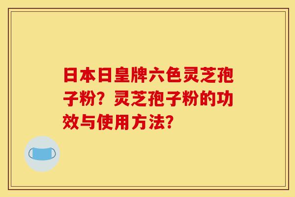 日本日皇牌六色灵芝孢子粉？灵芝孢子粉的功效与使用方法？