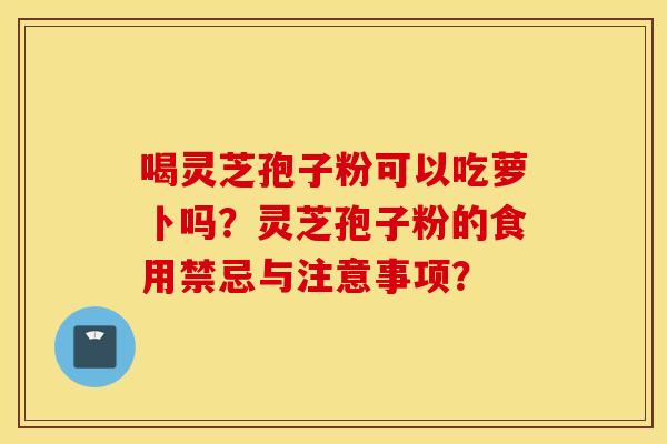 喝灵芝孢子粉可以吃萝卜吗？灵芝孢子粉的食用禁忌与注意事项？