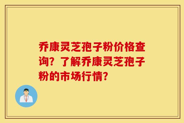 乔康灵芝孢子粉价格查询？了解乔康灵芝孢子粉的市场行情？
