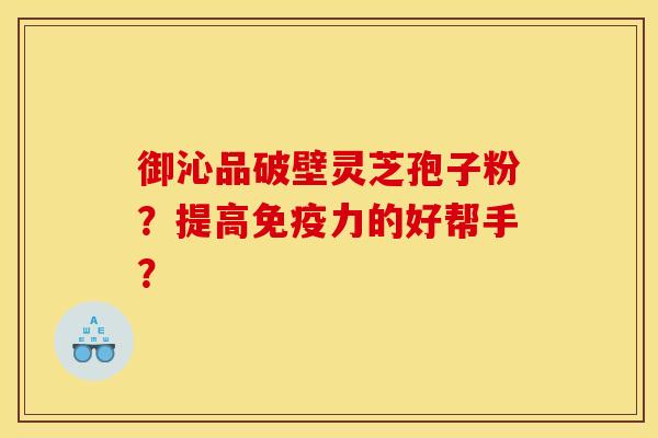 御沁品破壁灵芝孢子粉？提高免疫力的好帮手？